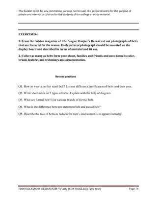This	
  booklet	
  is	
  not	
  for	
  any	
  commercial	
  purpose	
  nor	
  for	
  sale,	
  it	
  is	
  prepared	
  solely	
  for	
  the	
  purpose	
  of	
  
private	
  and	
  internal	
  circulation	
  for	
  the	
  students	
  of	
  this	
  college	
  as	
  study	
  material.	
  
	
  
	
  
FDDI/ACCESSORY	
  DESIGN/SEM-­‐V/SLB/	
  (CONTROLLED)[Type	
  text]	
   Page	
  74	
  
	
  
	
  
EXERCISES-:
1. From the fashion magazine of Elle, Vogue, Harper’s Bazaar cut out photographs of belts
that are featured for the season. Each pictures/photograph should be mounted on the
display board and described in terms of material and its use.
2. Collect as many as belts form your closet, families and friends and note down its color,
brand, features and trimmings and ornamentation.
Review	
  questions	
  
	
  
Q1. How to wear a perfect sized belt? List out different classification of belts and their uses.
Q2. Write short notes on 5 types of belts. Explain with the help of diagram.	
  
Q3. What are formal belt? List various brands of formal belt.
Q4. What is the difference between statement belt and casual belt?
Q5. Describe the role of belts in fashion for men’s and women’s in apparel industry.
	
  
 