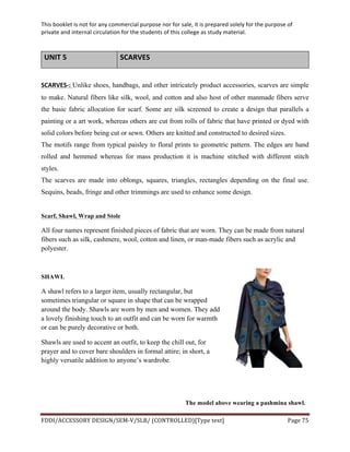 This	
  booklet	
  is	
  not	
  for	
  any	
  commercial	
  purpose	
  nor	
  for	
  sale,	
  it	
  is	
  prepared	
  solely	
  for	
  the	
  purpose	
  of	
  
private	
  and	
  internal	
  circulation	
  for	
  the	
  students	
  of	
  this	
  college	
  as	
  study	
  material.	
  
	
  
	
  
FDDI/ACCESSORY	
  DESIGN/SEM-­‐V/SLB/	
  (CONTROLLED)[Type	
  text]	
   Page	
  75	
  
	
  
UNIT	
  5	
   SCARVES	
  
	
  
SCARVES-­‐:	
  Unlike shoes, handbags, and other intricately product accessories, scarves are simple
to make. Natural fibers like silk, wool, and cotton and also host of other manmade fibers serve
the basic fabric allocation for scarf. Some are silk screened to create a design that parallels a
painting or a art work, whereas others are cut from rolls of fabric that have printed or dyed with
solid colors before being cut or sewn. Others are knitted and constructed to desired sizes.
The motifs range from typical paisley to floral prints to geometric pattern. The edges are hand
rolled and hemmed whereas for mass production it is machine stitched with different stitch
styles.
The scarves are made into oblongs, squares, triangles, rectangles depending on the final use.
Sequins, beads, fringe and other trimmings are used to enhance some design.
	
  
Scarf, Shawl, Wrap and Stole
All four names represent finished pieces of fabric that are worn. They can be made from natural
fibers such as silk, cashmere, wool, cotton and linen, or man-made fibers such as acrylic and
polyester.
SHAWL
A shawl refers to a larger item, usually rectangular, but
sometimes triangular or square in shape that can be wrapped
around the body. Shawls are worn by men and women. They add
a lovely finishing touch to an outfit and can be worn for warmth
or can be purely decorative or both.
Shawls are used to accent an outfit, to keep the chill out, for
prayer and to cover bare shoulders in formal attire; in short, a
highly versatile addition to anyone’s wardrobe.
The model above wearing a pashmina shawl.
 
