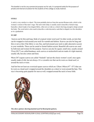 This	
  booklet	
  is	
  not	
  for	
  any	
  commercial	
  purpose	
  nor	
  for	
  sale,	
  it	
  is	
  prepared	
  solely	
  for	
  the	
  purpose	
  of	
  
private	
  and	
  internal	
  circulation	
  for	
  the	
  students	
  of	
  this	
  college	
  as	
  study	
  material.	
  
	
  
	
  
FDDI/ACCESSORY	
  DESIGN/SEM-­‐V/SLB/	
  (CONTROLLED)[Type	
  text]	
   Page	
  76	
  
	
  
STOLE
A stole is very similar to a shawl. The term probably derives from the ancient Roman stola, which is the
woman’s version of the men’s toga. The term stole today is usually used to describe a formal wrap,
basically a shawl made of an elegant fabric, often not as wide as a shawl, but long enough to drape around
the body. The word stole is also used to describe a wide decorative sash that is draped over the shoulders
as in a graduation.
SCARF
Scarves can be thin and long: think of a typical winter wool scarf. In other words, an item that
can be wrapped or tied around your neck for warmth and fashion. Scarves can also be long and
thin or not so thin if the fabric is very fine, and tied around your neck to add a decorative accent
to your wardrobe. These can be casual or formal fashion accent. Beautiful silk scarves are used
by both men and women for this purpose. Scarves can also be square; small ones, usually around
53cm (20.5”) are called bandanas, neck scarves or neckerchiefs and are made of a light material,
usually silk, but also cotton and linen.
90cm (36”) square scarves are called “foulards” and are the classic women’s scarf, once again
usually made of silk, but not always. It’s a versatile size that can be worn as a head scarf, or
around the neck or waist.
And last but not least are oversized square scarves which are 120cm-140cm (47” -55”) that can
be worn as a head scarf, wrapped around the shoulders as a shawl or worn around the hips. This
size is becoming quite popular for men as well, wrapped around the neck in loose folds.
The above picture showing knotted scarf in floral print pattern.
 