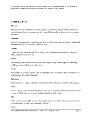 This	
  booklet	
  is	
  not	
  for	
  any	
  commercial	
  purpose	
  nor	
  for	
  sale,	
  it	
  is	
  prepared	
  solely	
  for	
  the	
  purpose	
  of	
  
private	
  and	
  internal	
  circulation	
  for	
  the	
  students	
  of	
  this	
  college	
  as	
  study	
  material.	
  
	
  
	
  
FDDI/ACCESSORY	
  DESIGN/SEM-­‐V/SLB/	
  (CONTROLLED)[Type	
  text]	
   Page	
  77	
  
	
  
MATERILAS USED
Alpaca:
Alpaca scarves are made from wool of the alpaca, a domesticated species of South American
camelid. Alpaca fleece is a lustrous and silky natural fiber similar to sheep’s wool, but warmer
and softer.
Cashmere:
This soft, luxurious fabric is made from the wool of the Cashmere goat. It is light in weight and,
when handled with care, becomes softer with time.
Cotton:
Classic and easy, cotton is staple for its ability to be laundered and its durability. It’s a cool
fabric, perfect for summer wear.
Jersey:
This stretchy, soft cotton is breathable and light-weight. Jersey is an ideal pallet for beading,
studding, sequins, and other embellishment.
Linen:
Promoted for its coolness, linen is often considered the most breathable fabric of the bunch. It is
made from the fibers of the flax plant.
Pashmina:
Pashmina refers to a type of shawl or scarf made from the cashmere wool of the pashmina goat.
Satin:
Satin is a glossy, soft fabric most often made from silk or polyester. Satin comes in several forms
or weaves, which may vary in shine, thickness, flexibility, and weight.
Silk:
Silk is a natural protein fiber obtained from the larvae cocoons of the mulberry silkworm. It can
be shiny or matte in luster, and is especially delicate.
Wool:
 