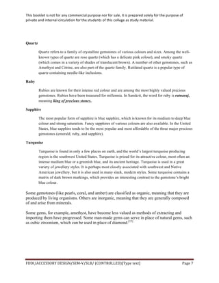 This	
  booklet	
  is	
  not	
  for	
  any	
  commercial	
  purpose	
  nor	
  for	
  sale,	
  it	
  is	
  prepared	
  solely	
  for	
  the	
  purpose	
  of	
  
private	
  and	
  internal	
  circulation	
  for	
  the	
  students	
  of	
  this	
  college	
  as	
  study	
  material.	
  
	
  
	
  
FDDI/ACCESSORY	
  DESIGN/SEM-­‐V/SLB/	
  (CONTROLLED)[Type	
  text]	
   Page	
  7	
  
	
  
Quartz
Quartz refers to a family of crystalline gemstones of various colours and sizes. Among the well-
known types of quartz are rose quartz (which has a delicate pink colour), and smoky quartz
(which comes in a variety of shades of translucent brown). A number of other gemstones, such as
Amethyst and Citrine, are also part of the quartz family. Rutilated quartz is a popular type of
quartz containing needle-like inclusions.
Ruby
Rubies are known for their intense red colour and are among the most highly valued precious
gemstones. Rubies have been treasured for millennia. In Sanskrit, the word for ruby is ratnaraj,
meaning king of precious stones.
Sapphire
The most popular form of sapphire is blue sapphire, which is known for its medium to deep blue
colour and strong saturation. Fancy sapphires of various colours are also available. In the United
States, blue sapphire tends to be the most popular and most affordable of the three major precious
gemstones (emerald, ruby, and sapphire).
Turquoise
Turquoise is found in only a few places on earth, and the world’s largest turquoise producing
region is the southwest United States. Turquoise is prized for its attractive colour, most often an
intense medium blue or a greenish blue, and its ancient heritage. Turquoise is used in a great
variety of jewellery styles. It is perhaps most closely associated with southwest and Native
American jewellery, but it is also used in many sleek, modern styles. Some turquoise contains a
matrix of dark brown markings, which provides an interesting contrast to the gemstone’s bright
blue colour.
Some gemstones (like pearls, coral, and amber) are classified as organic, meaning that they are
produced by living organisms. Others are inorganic, meaning that they are generally composed
of and arise from minerals.
Some gems, for example, amethyst, have become less valued as methods of extracting and
importing them have progressed. Some man-made gems can serve in place of natural gems, such
as cubic zirconium, which can be used in place of diamond.[13]
 