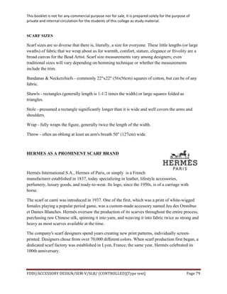 This	
  booklet	
  is	
  not	
  for	
  any	
  commercial	
  purpose	
  nor	
  for	
  sale,	
  it	
  is	
  prepared	
  solely	
  for	
  the	
  purpose	
  of	
  
private	
  and	
  internal	
  circulation	
  for	
  the	
  students	
  of	
  this	
  college	
  as	
  study	
  material.	
  
	
  
	
  
FDDI/ACCESSORY	
  DESIGN/SEM-­‐V/SLB/	
  (CONTROLLED)[Type	
  text]	
   Page	
  79	
  
	
  
SCARF SIZES
Scarf sizes are so diverse that there is, literally, a size for everyone. These little lengths (or large
swaths) of fabric that we wrap about us for warmth, comfort, stature, elegance or frivolity are a
broad canvas for the Bead Artist. Scarf size measurements vary among designers; even
traditional sizes will vary depending on hemming technique or whether the measurements
include the trim.
Bandanas & Neckerchiefs - commonly 22"x22" (56x56cm) squares of cotton, but can be of any
fabric.
Shawls - rectangles (generally length is 1-1/2 times the width) or large squares folded as
triangles.
Stole - presumed a rectangle significantly longer than it is wide and well covers the arms and
shoulders.
Wrap - fully wraps the figure, generally twice the length of the width.
Throw - often an oblong at least an arm's breath 50" (127cm) wide.
HERMES AS A PROMINENT SCARF BRAND
Hermès International S.A., Hermes of Paris, or simply is a French
manufacturer established in 1837, today specializing in leather, lifestyle accessories,
perfumery, luxury goods, and ready-to-wear. Its logo, since the 1950s, is of a carriage with
horse.
The scarf or carré was introduced in 1937. One of the first, which was a print of white-wigged
females playing a popular period game, was a custom-made accessory named Jeu des Omnibus
et Dames Blanches. Hermès oversaw the production of its scarves throughout the entire process,
purchasing raw Chinese silk, spinning it into yarn, and weaving it into fabric twice as strong and
heavy as most scarves available at the time.
The company's scarf designers spend years creating new print patterns, individually screen-
printed. Designers chose from over 70,000 different colors. When scarf production first began, a
dedicated scarf factory was established in Lyon, France; the same year, Hermès celebrated its
100th anniversary.
 