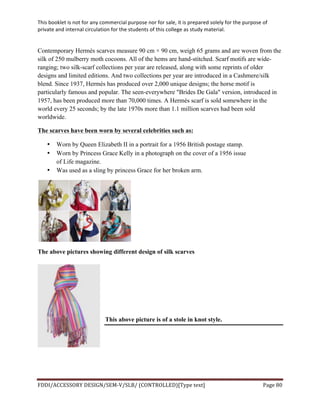 This	
  booklet	
  is	
  not	
  for	
  any	
  commercial	
  purpose	
  nor	
  for	
  sale,	
  it	
  is	
  prepared	
  solely	
  for	
  the	
  purpose	
  of	
  
private	
  and	
  internal	
  circulation	
  for	
  the	
  students	
  of	
  this	
  college	
  as	
  study	
  material.	
  
	
  
	
  
FDDI/ACCESSORY	
  DESIGN/SEM-­‐V/SLB/	
  (CONTROLLED)[Type	
  text]	
   Page	
  80	
  
	
  
Contemporary Hermès scarves measure 90 cm × 90 cm, weigh 65 grams and are woven from the
silk of 250 mulberry moth cocoons. All of the hems are hand-stitched. Scarf motifs are wide-
ranging; two silk-scarf collections per year are released, along with some reprints of older
designs and limited editions. And two collections per year are introduced in a Cashmere/silk
blend. Since 1937, Hermès has produced over 2,000 unique designs; the horse motif is
particularly famous and popular. The seen-everywhere "Brides De Gala" version, introduced in
1957, has been produced more than 70,000 times. A Hermès scarf is sold somewhere in the
world every 25 seconds; by the late 1970s more than 1.1 million scarves had been sold
worldwide.
The scarves have been worn by several celebrities such as:
• Worn by Queen Elizabeth II in a portrait for a 1956 British postage stamp.
• Worn by Princess Grace Kelly in a photograph on the cover of a 1956 issue
of Life magazine.
• Was used as a sling by princess Grace for her broken arm.
The above pictures showing different design of silk scarves
This above picture is of a stole in knot style.
 