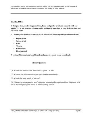This	
  booklet	
  is	
  not	
  for	
  any	
  commercial	
  purpose	
  nor	
  for	
  sale,	
  it	
  is	
  prepared	
  solely	
  for	
  the	
  purpose	
  of	
  
private	
  and	
  internal	
  circulation	
  for	
  the	
  students	
  of	
  this	
  college	
  as	
  study	
  material.	
  
	
  
	
  
FDDI/ACCESSORY	
  DESIGN/SEM-­‐V/SLB/	
  (CONTROLLED)[Type	
  text]	
   Page	
  82	
  
	
  
EXERCISES-
1. Design a stole, scarf with geometrical, floral and paisley print and render it with any
media. Try to put it across a female model and knot it according to your design styling and
see how it looks.
2. List and paste pictures of scarves on the basis of the following surface ornamentation-:
• Digital print
• Screen print
• Batik
• Tie-dye
• Embroidery
• Hand painted.
3. List out 5 international scarf brands and present a mood board accordingly.
Review Questions
Q1. What is the material used for scarves. Explain 3 in brief.
Q2. What are the differences between scarf shawl wrap and stole?
Q3. What is the basic length of scarves?
Q4. Discuss Hermes as a major scarf producing international company and how they came to be
one of the most prestigious names in manufacturing scarves.
	
  
 