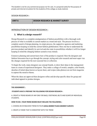 This	
  booklet	
  is	
  not	
  for	
  any	
  commercial	
  purpose	
  nor	
  for	
  sale,	
  it	
  is	
  prepared	
  solely	
  for	
  the	
  purpose	
  of	
  
private	
  and	
  internal	
  circulation	
  for	
  the	
  students	
  of	
  this	
  college	
  as	
  study	
  material.	
  
	
  
	
  
FDDI/ACCESSORY	
  DESIGN/SEM-­‐V/SLB/	
  (CONTROLLED)[Type	
  text]	
   Page	
  83	
  
	
  
DESIGN	
  RESEARCH-­‐:	
  
UNIT	
  6	
   DESIGN	
  RESEARCH	
  &	
  MARKET	
  SURVEY	
  
	
  
INTRODUCTION	
  OF	
  DESIGN	
  REESEARCH-­‐:	
  
1. What	
  is	
  a	
  design	
  research?	
  
Design Research is a complete amalgamation of fashion possibilities with a thorough work
process of what is available in current market as a trend and style. The process involves a
complete search of design planning, its origin process, the supportive agencies and marketing
possibilities keeping in mind the current fashion globalization. Here one has to understand the
previous product and identify its survival and also state its possibilities whether it will live longer
keeping in mind the changing fashion scenario every minute.
Extensive planning and current know how of the product is required. Here the designers and
fashion forecasters has to go through the concept, styling and color research and must super vise
the changes required for the next seasonal line or collection.
To begin the work, many designers use concept boards, to show their ideas to the management
team or a team of experienced designers. They make a collage of swatch, samples, color boards,
sketches of initial ideas known as layout sheet, and swipes (idea photos) cut out from magazine
to capture the mood or theme.
When the ideas are approved then designers refine and develop specific ideas for group and
individual apparel or product designs.
_____________________________________________________________________________________	
  
THE	
  ASSIGNMENT-­‐:	
  
	
  STUDENTS	
  HAVE	
  A	
  PREPARE	
  THE	
  FOLLOWING	
  FOR	
  DESIGN	
  RESEARCH-­‐:	
  
A.	
  CREATE	
  A	
  TREND	
  BOARD	
  OF	
  ANY	
  ONE	
  FOR	
  BAGS,	
  FOOTWEAR,	
  BELTS	
  AND	
  SCARFS	
  BY	
  INDIVIDUAL	
  
STUDENTS.	
  
HOW	
  TO	
  DO-­‐:	
  YOUR	
  TREND	
  BOARD	
  MUST	
  INCLUDE	
  THE	
  FOLLOWING-­‐:	
  
1.	
  CHOOSE	
  AN	
  ESTABLISHED	
  TREND	
  IN	
  YOUR	
  LOCAL	
  MARKET	
  PLACE	
  (MARKET	
  SURVEY)	
  
2.	
  CREATE	
  A	
  THEME	
  THAT	
  IS	
  CONSISTENT	
  WITH	
  THE	
  TREND	
  
 