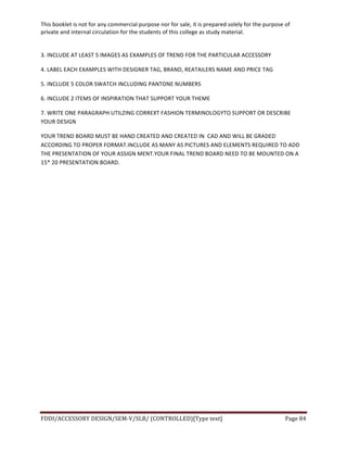 This	
  booklet	
  is	
  not	
  for	
  any	
  commercial	
  purpose	
  nor	
  for	
  sale,	
  it	
  is	
  prepared	
  solely	
  for	
  the	
  purpose	
  of	
  
private	
  and	
  internal	
  circulation	
  for	
  the	
  students	
  of	
  this	
  college	
  as	
  study	
  material.	
  
	
  
	
  
FDDI/ACCESSORY	
  DESIGN/SEM-­‐V/SLB/	
  (CONTROLLED)[Type	
  text]	
   Page	
  84	
  
	
  
3.	
  INCLUDE	
  AT	
  LEAST	
  5	
  IMAGES	
  AS	
  EXAMPLES	
  OF	
  TREND	
  FOR	
  THE	
  PARTICULAR	
  ACCESSORY	
  
4.	
  LABEL	
  EACH	
  EXAMPLES	
  WITH	
  DESIGNER	
  TAG,	
  BRAND,	
  REATAILERS	
  NAME	
  AND	
  PRICE	
  TAG	
  
5.	
  INCLUDE	
  5	
  COLOR	
  SWATCH	
  INCLUDING	
  PANTONE	
  NUMBERS	
  
6.	
  INCLUDE	
  2	
  ITEMS	
  OF	
  INSPIRATION	
  THAT	
  SUPPORT	
  YOUR	
  THEME	
  
7.	
  WRITE	
  ONE	
  PARAGRAPH	
  UTILZING	
  CORREXT	
  FASHION	
  TERMINOLOGYTO	
  SUPPORT	
  OR	
  DESCRIBE	
  
YOUR	
  DESIGN	
  
YOUR	
  TREND	
  BOARD	
  MUST	
  BE	
  HAND	
  CREATED	
  AND	
  CREATED	
  IN	
  	
  CAD	
  AND	
  WILL	
  BE	
  GRADED	
  
ACCORDING	
  TO	
  PROPER	
  FORMAT.INCLUDE	
  AS	
  MANY	
  AS	
  PICTURES	
  AND	
  ELEMENTS	
  REQUIRED	
  TO	
  ADD	
  
THE	
  PRESENTATION	
  OF	
  YOUR	
  ASSIGN	
  MENT.YOUR	
  FINAL	
  TREND	
  BOARD	
  NEED	
  TO	
  BE	
  MOUNTED	
  ON	
  A	
  
15*	
  20	
  PRESENTATION	
  BOARD.	
  
	
  
	
  
	
  
	
  
	
  
	
  
	
  
	
  
	
  
	
  
	
  
	
  
	
  
	
  
 