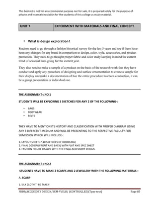 This	
  booklet	
  is	
  not	
  for	
  any	
  commercial	
  purpose	
  nor	
  for	
  sale,	
  it	
  is	
  prepared	
  solely	
  for	
  the	
  purpose	
  of	
  
private	
  and	
  internal	
  circulation	
  for	
  the	
  students	
  of	
  this	
  college	
  as	
  study	
  material.	
  
	
  
	
  
FDDI/ACCESSORY	
  DESIGN/SEM-­‐V/SLB/	
  (CONTROLLED)[Type	
  text]	
   Page	
  85	
  
	
  
UNIT	
  7	
   EXPERIMENT	
  WITH	
  MATERIALS	
  AND	
  FINAL	
  CONCEPT	
  
	
  
• What	
  is	
  design	
  exploration?	
  
Students need to go through a fashion historical survey for the last 5 years and see if there have
been any changes for any brand in comparison to design, color, style, accessories, and product
promotion. They need to go thought proper fabric and color study keeping in mind the current
trend of seasonal hues going for the current year.
They also need to make a sample of a product on the basis of the research work that they have
conduct and apply any procedure of designing and surface ornamentation to create a sample for
their display and make a documentation of hoe the entire procedure has been conduction, it can
be a group presentation or individual one.
	
  
THE	
  ASSIGNMENT-­‐:	
  NO	
  1	
  
STUDENTS	
  WILL	
  BE	
  EXPLORING	
  3	
  SKETCHES	
  FOR	
  ANY	
  2	
  OF	
  THE	
  FOLLOWING-­‐:	
  
• BAGS	
  
• FOOTWEAR	
  
• BELTS	
  	
  
	
  
THEY	
  HAVE	
  TO	
  MENTION	
  ITS	
  HISTORY	
  AND	
  CLASSIFICATION	
  WITH	
  PROPER	
  DIAGRAM	
  USING	
  
ANY	
  3	
  DIFFREENT	
  MEDIUM	
  AND	
  WILL	
  BE	
  PRESENTING	
  TO	
  THE	
  RESPECTIVE	
  FACULTY	
  FOR	
  
SUMISSION	
  WHICH	
  WILL	
  INCLUDE-­‐:	
  
1.	
  LAYOUT	
  SHEET	
  (7-­‐10	
  SKETCHES	
  OF	
  DOODLING)	
  
2.	
  FINAL	
  DESIGN	
  (FRONT	
  AND	
  BACK)	
  WITH	
  FLAT	
  AND	
  SPEC	
  SHEET	
  
3.	
  FASHION	
  FIGURE	
  DRAWN	
  WITH	
  THE	
  FINAL	
  ACCESSORY	
  DESIGN.	
  
	
  
	
  
THE	
  ASSIGNMENT-­‐:	
  NO	
  2	
  
	
  STUDENTS	
  HAVE	
  TO	
  MAKE	
  2	
  SCARFS	
  AND	
  2	
  JEWELLERY	
  WITH	
  THE	
  FOLLOWING	
  MATERIALS-­‐:	
  
A.	
  SCARF-­‐	
  
1.	
  SILK	
  CLOTH	
  TI	
  BE	
  TAKEN	
  	
  
 