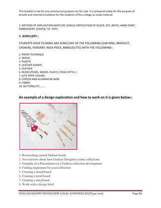 This	
  booklet	
  is	
  not	
  for	
  any	
  commercial	
  purpose	
  nor	
  for	
  sale,	
  it	
  is	
  prepared	
  solely	
  for	
  the	
  purpose	
  of	
  
private	
  and	
  internal	
  circulation	
  for	
  the	
  students	
  of	
  this	
  college	
  as	
  study	
  material.	
  
	
  
	
  
FDDI/ACCESSORY	
  DESIGN/SEM-­‐V/SLB/	
  (CONTROLLED)[Type	
  text]	
   Page	
  86	
  
	
  
2.	
  METHOD	
  OF	
  APPLICATION	
  (MIXTURE	
  /SINGLE	
  APPLICATION	
  OF	
  BLOCK,	
  DYE,	
  BATIK,	
  HAND	
  PAINT,	
  
EMBROIDERY,	
  SCREEN,	
  TIE	
  –DYE)	
  
	
  
B.	
  JEWELLERY-­‐:	
  
STUDENTS	
  HAVE	
  TO	
  MAKE	
  ANY	
  JEWELLERY	
  OF	
  THE	
  FOLLOWING	
  (EAR	
  RING,	
  BRACELET,	
  
CHOKERS,	
  PENDANT,	
  NECK	
  PIECE,	
  BANGLES	
  ETC)	
  WITH	
  THE	
  FOLLOWING-­‐:	
  
1.	
  PAPER	
  TECHNIQUE	
  
2.	
  WOOD	
  
3.	
  PLASTIC	
  
4.	
  LEATHER	
  SCRAPS	
  
5.	
  FEATHER	
  
6.	
  BEADS	
  (PEARL,	
  WOOD,	
  PLASTIC,TERA-­‐COTTA..)	
  
7,	
  JUTE	
  ROPE	
  COILING	
  
8.	
  COPEER	
  AND	
  ALUMINIUM	
  WIRE	
  
9.	
  FABRIC	
  	
  
10.	
  BUTTONS	
  ETC………	
  
	
  
An	
  example	
  of	
  a	
  design	
  exploration	
  and	
  how	
  to	
  work	
  on	
  it	
  is	
  given	
  below-­‐:	
  
	
  
1. Researching current fashion trends
2. An overview about how Fashion Designers create collections
3. Example of a Presentation of a Fashion collection development
4. Finding inspiration for your collection
5. Creating a mood board
6. Creating a trend board
7. Creating a storyboard
8. Work with a design brief
 