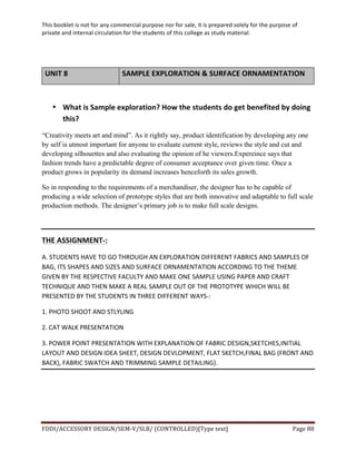 This	
  booklet	
  is	
  not	
  for	
  any	
  commercial	
  purpose	
  nor	
  for	
  sale,	
  it	
  is	
  prepared	
  solely	
  for	
  the	
  purpose	
  of	
  
private	
  and	
  internal	
  circulation	
  for	
  the	
  students	
  of	
  this	
  college	
  as	
  study	
  material.	
  
	
  
	
  
FDDI/ACCESSORY	
  DESIGN/SEM-­‐V/SLB/	
  (CONTROLLED)[Type	
  text]	
   Page	
  88	
  
	
  
UNIT	
  8	
   SAMPLE	
  EXPLORATION	
  &	
  SURFACE	
  ORNAMENTATION	
  
	
  
• What	
  is	
  Sample	
  exploration?	
  How	
  the	
  students	
  do	
  get	
  benefited	
  by	
  doing	
  
this?	
  
“Creativity meets art and mind”. As it rightly say, product identification by developing any one
by self is utmost important for anyone to evaluate current style, reviews the style and cut and
developing silhouettes and also evaluating the opinion of he viewers.Expereince says that
fashion trends have a predictable degree of consumer acceptance over given time. Once a
product grows in popularity its demand increases henceforth its sales growth.
So in responding to the requirements of a merchandiser, the designer has to be capable of
producing a wide selection of prototype styles that are both innovative and adaptable to full scale
production methods. The designer’s primary job is to make full scale designs.
	
  
THE	
  ASSIGNMENT-­‐:	
  
A.	
  STUDENTS	
  HAVE	
  TO	
  GO	
  THROUGH	
  AN	
  EXPLORATION	
  DIFFERENT	
  FABRICS	
  AND	
  SAMPLES	
  OF	
  
BAG,	
  ITS	
  SHAPES	
  AND	
  SIZES	
  AND	
  SURFACE	
  ORNAMENTATION	
  ACCORDING	
  TO	
  THE	
  THEME	
  
GIVEN	
  BY	
  THE	
  RESPECTIVE	
  FACULTY	
  AND	
  MAKE	
  ONE	
  SAMPLE	
  USING	
  PAPER	
  AND	
  CRAFT	
  
TECHNIQUE	
  AND	
  THEN	
  MAKE	
  A	
  REAL	
  SAMPLE	
  OUT	
  OF	
  THE	
  PROTOTYPE	
  WHICH	
  WILL	
  BE	
  
PRESENTED	
  BY	
  THE	
  STUDENTS	
  IN	
  THREE	
  DIFFERENT	
  WAYS-­‐:	
  
1.	
  PHOTO	
  SHOOT	
  AND	
  STLYLING	
   	
  
2.	
  CAT	
  WALK	
  PRESENTATION	
  
3.	
  POWER	
  POINT	
  PRESENTATION	
  WITH	
  EXPLANATION	
  OF	
  FABRIC	
  DESIGN,SKETCHES,INITIAL	
  
LAYOUT	
  AND	
  DESIGN	
  IDEA	
  SHEET,	
  DESIGN	
  DEVLOPMENT,	
  FLAT	
  SKETCH,FINAL	
  BAG	
  (FRONT	
  AND	
  
BACK),	
  FABRIC	
  SWATCH	
  AND	
  TRIMMING	
  SAMPLE	
  DETAILING).	
  
	
  
 