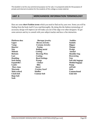 This	
  booklet	
  is	
  not	
  for	
  any	
  commercial	
  purpose	
  nor	
  for	
  sale,	
  it	
  is	
  prepared	
  solely	
  for	
  the	
  purpose	
  of	
  
private	
  and	
  internal	
  circulation	
  for	
  the	
  students	
  of	
  this	
  college	
  as	
  study	
  material.	
  
	
  
	
  
FDDI/ACCESSORY	
  DESIGN/SEM-­‐V/SLB/	
  (CONTROLLED)[Type	
  text]	
   Page	
  89	
  
	
  
UNIT	
  	
  9	
   MERCHANDISE	
  INFORMATION	
  TERMINOLOGY	
  
Here are some short Fashion terms which you need to find out by your own. Some you will be
finding from the book itself if you read thoroughly. By doing this the fashion terminology of
accessory design will improve ad will make you out of the edge over other designers. So get
some answers and try to consult with your subject teacher and have a fun interaction.
Platform shoe Baroque jewelry Saddles
Upper Rococo Jewelry Sandals
Vamp Costume Jewelry Slipper
Quarter Fusing Thongs
Sole Rolling metal Wedge
Midsole Cutting Satchel
Bottoms Drawing Wire Shoulder bag
Last Casting Drawstring
Doubling Bezel Settings Tote
Sock lining Prongs Soft side luggage
Espadrille Choker Molded luggage
Loafer Bibs Pump
Mary Jane Shawl self belt
Moccasin Cowboy Scarf Stole
Mule oxford Muffler Cummerbund
Cinch belt Contour belt Link belt
Rope belt
Sash
 