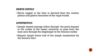 NERVE SUPPLY
 Nerve supply to the liver is derived from the coeliac
plexus and gastric branches of the vagal trunks
LYMPHATICS
 Lymph vessels emerge either through the porta hepatis
to the nodes of the lesser omentum or pass from the
bare area through the diaphragm to the thoracic nodes
 Hepatic lymph forms half of the lymph transmitted by
the thoracic duct
 