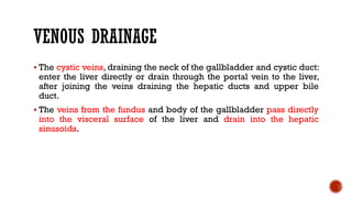 VENOUS DRAINAGE
 The cystic veins, draining the neck of the gallbladder and cystic duct:
enter the liver directly or drain through the portal vein to the liver,
after joining the veins draining the hepatic ducts and upper bile
duct.
 The veins from the fundus and body of the gallbladder pass directly
into the visceral surface of the liver and drain into the hepatic
sinusoids.
 
