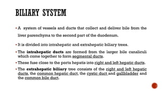 BILIARY SYSTEM
 A system of vessels and ducts that collect and deliver bile from the
liver parenchyma to the second part of the duodenum.
 It is divided into intrahepatic and extrahepatic biliary trees.
 The intrahepatic ducts are formed from the larger bile canaliculi
which come together to form segmental ducts.
 These fuse close to the porta hepatis into right and left hepatic ducts.
 The extrahepatic biliary tree consists of the right and left hepatic
ducts, the common hepatic duct, the cystic duct and gallbladder and
the common bile duct.
 