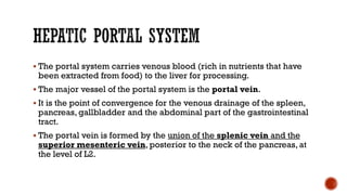  The portal system carries venous blood (rich in nutrients that have
been extracted from food) to the liver for processing.
 The major vessel of the portal system is the portal vein.
 It is the point of convergence for the venous drainage of the spleen,
pancreas, gallbladder and the abdominal part of the gastrointestinal
tract.
 The portal vein is formed by the union of the splenic vein and the
superior mesenteric vein, posterior to the neck of the pancreas, at
the level of L2.
 