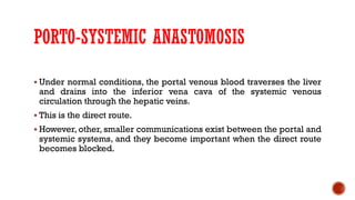 PORTO-SYSTEMIC ANASTOMOSIS
 Under normal conditions, the portal venous blood traverses the liver
and drains into the inferior vena cava of the systemic venous
circulation through the hepatic veins.
 This is the direct route.
 However, other, smaller communications exist between the portal and
systemic systems, and they become important when the direct route
becomes blocked.
 