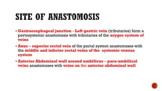 Gastroesophageal junction - Left gastric vein (tributaries) form a
portosystemic anastomosis with tributaries of the azygos system of
veins
 Anus – superior rectal vein of the portal system anastomoses with
the middle and inferior rectal veins of the systemic venous
system
 Anterior Abdominal wall around umbilicus – para-umbilical
veins anastomoses with veins on the anterior abdominal wall
 