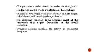 The pancreas is both an exocrine and endocrine gland.
 Endocrine part is made up of islets of Langerhans,
 It secretes two major hormones, insulin and glucagon,
which lower and raise blood sugar levels.
 Its exocrine function is to produce most of the
enzymes that digest foodstuffs in the small
intestine.
 Provides alkaline medium for activity of pancreatic
enzymes
 