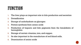 FUNCTION
1. The liver plays an important role in bile production and secretion
2. Detoxification
3. Storage of carbohydrate as glycogen
4. Protein synthesis from amino acids
5. Production of heparin and bile pigments from the breakdown of
hemoglobin
6. Storage of certain vitamins, iron, and copper.
7. Its also important in the manufacture of red blood cells.
8. Deamination of amino acids
 