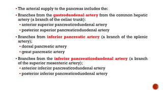  The arterial supply to the pancreas includes the:
 Branches from the gastroduodenal artery from the common hepatic
artery (a branch of the celiac trunk):
 anterior superior pancreaticoduodenal artery
 posterior superior pancreaticoduodenal artery
 Branches from inferior pancreatic artery (a branch of the splenic
artery);
 dorsal pancreatic artery
 great pancreatic artery
 Branches from the inferior pancreaticoduodenal artery (a branch
of the superior mesenteric artery);
 anterior inferior pancreaticoduodenal artery
 posterior inferior pancreaticoduodenal artery
 