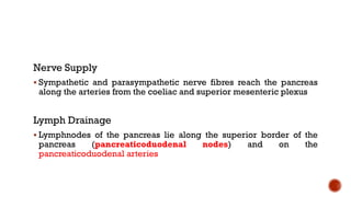 Nerve Supply
 Sympathetic and parasympathetic nerve fibres reach the pancreas
along the arteries from the coeliac and superior mesenteric plexus
Lymph Drainage
 Lymphnodes of the pancreas lie along the superior border of the
pancreas (pancreaticoduodenal nodes) and on the
pancreaticoduodenal arteries
 