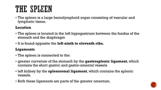  The spleen is a large hemolymphoid organ consisting of vascular and
lymphatic tissue.
Location
 The spleen is located in the left hypogastrium between the fundus of the
stomach and the diaphragm
 It is found opposite the left ninth to eleventh ribs.
Ligaments
 The spleen is connected to the:
 greater curvature of the stomach by the gastrosplenic ligament, which
contains the short gastric and gastro-omental vessels
 left kidney by the splenorenal ligament, which contains the splenic
vessels.
 Both these ligaments are parts of the greater omentum.
 