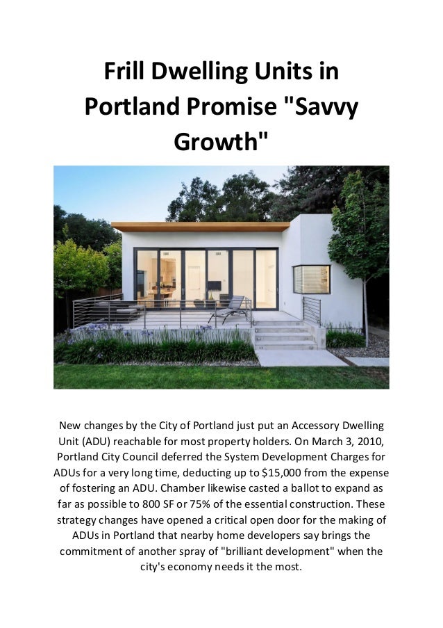 Frill Dwelling Units in
Portland Promise "Savvy
Growth"
New changes by the City of Portland just put an Accessory Dwelling
Unit (ADU) reachable for most property holders. On March 3, 2010,
Portland City Council deferred the System Development Charges for
ADUs for a very long time, deducting up to $15,000 from the expense
of fostering an ADU. Chamber likewise casted a ballot to expand as
far as possible to 800 SF or 75% of the essential construction. These
strategy changes have opened a critical open door for the making of
ADUs in Portland that nearby home developers say brings the
commitment of another spray of "brilliant development" when the
city's economy needs it the most.
 