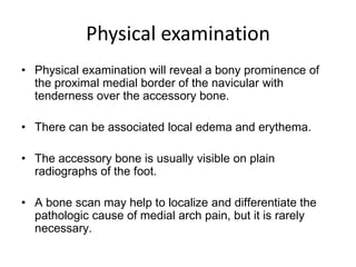 Physical examination
• Physical examination will reveal a bony prominence of
the proximal medial border of the navicular with
tenderness over the accessory bone.
• There can be associated local edema and erythema.
• The accessory bone is usually visible on plain
radiographs of the foot.
• A bone scan may help to localize and differentiate the
pathologic cause of medial arch pain, but it is rarely
necessary.

 