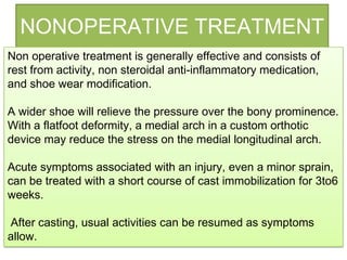 NONOPERATIVE TREATMENT
Non operative treatment is generally effective and consists of
rest from activity, non steroidal anti-inflammatory medication,
and shoe wear modification.
A wider shoe will relieve the pressure over the bony prominence.
With a flatfoot deformity, a medial arch in a custom orthotic
device may reduce the stress on the medial longitudinal arch.
Acute symptoms associated with an injury, even a minor sprain,
can be treated with a short course of cast immobilization for 3to6
weeks.
After casting, usual activities can be resumed as symptoms
allow.

 