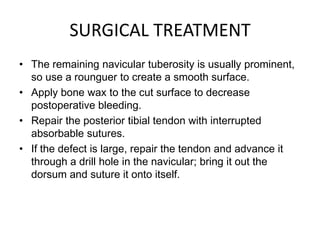 SURGICAL TREATMENT
• The remaining navicular tuberosity is usually prominent,
so use a rounguer to create a smooth surface.
• Apply bone wax to the cut surface to decrease
postoperative bleeding.
• Repair the posterior tibial tendon with interrupted
absorbable sutures.
• If the defect is large, repair the tendon and advance it
through a drill hole in the navicular; bring it out the
dorsum and suture it onto itself.

 
