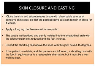 SKIN CLOSURE AND CASTING
• Close the skin and subcutaneous tissue with absorbable sutures or

adhesive skin strips so that the postoperative cast can remain in place for
4 weeks.

• Apply a long leg, bent-knee cast in two parts.
• The cast is well padded and gently molded into the longitudinal arch with
the talonavicular joint reduced and the foot inverted.
• Extend the short leg cast above the knee with this joint flexed 45 degrees.
• If the patient is reliable, and the parents are informed, a short leg cast with
the foot in equinovarus is a reasonable alternative, but it must be a non
walking cast.

 