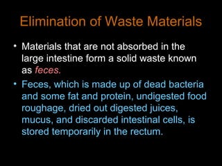 Elimination of Waste Materials
• Materials that are not absorbed in the
large intestine form a solid waste known
as feces.
• Feces, which is made up of dead bacteria
and some fat and protein, undigested food
roughage, dried out digested juices,
mucus, and discarded intestinal cells, is
stored temporarily in the rectum.
 