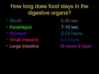 How long does food stays in the
digestive organs?
• Mouth 5-30 sec.
• Esophagus 7-10 sec.
• Stomach 2-24 hours
• Small Intestine 3-5 hours
• Large Intestine 18 hours-2 days
 