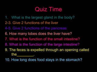 Quiz Time
1. What is the largest gland in the body?
2-3. Give 2 functions of the liver
4-5. Give 2 functions of the pancreas
6. How many lobes does the liver have?
7. What is the function of the small intestine?
8. What is the function of the large intestine?
9. The feces is expelled through an opening called
the________.
10. How long does food stays in the stomach?
 