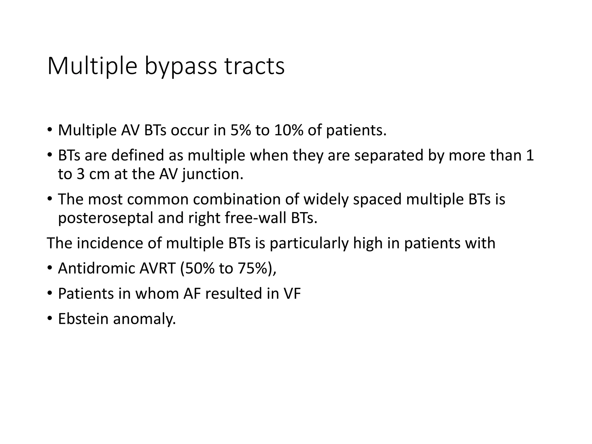 Multiple bypass tracts
• Multiple AV BTs occur in 5% to 10% of patients.
• BTs are defined as multiple when they are separated by more than 1
to 3 cm at the AV junction.
• The most common combination of widely spaced multiple BTs is
posteroseptal and right free-wall BTs.
The incidence of multiple BTs is particularly high in patients with
• Antidromic AVRT (50% to 75%),
• Patients in whom AF resulted in VF
• Ebstein anomaly.
 