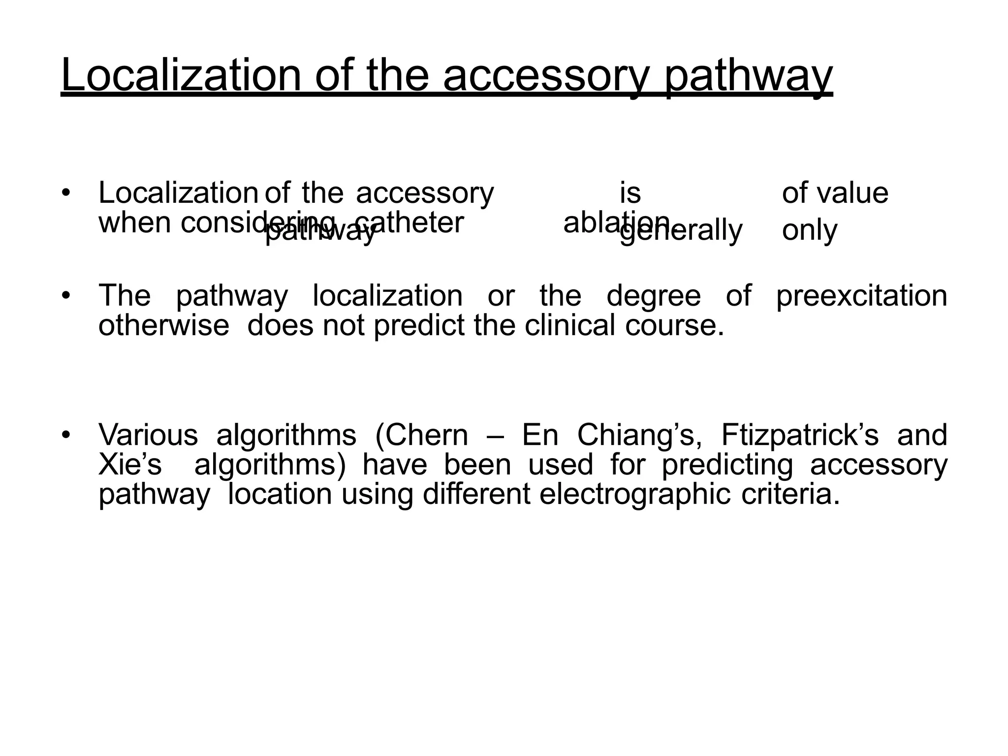 Localization of the accessory pathway
• Localization of the accessory
pathway
is
generally
of value
only
when considering catheter ablation.
• The pathway localization or the degree of preexcitation
otherwise does not predict the clinical course.
• Various algorithms (Chern – En Chiang’s, Ftizpatrick’s and
Xie’s algorithms) have been used for predicting accessory
pathway location using different electrographic criteria.
 