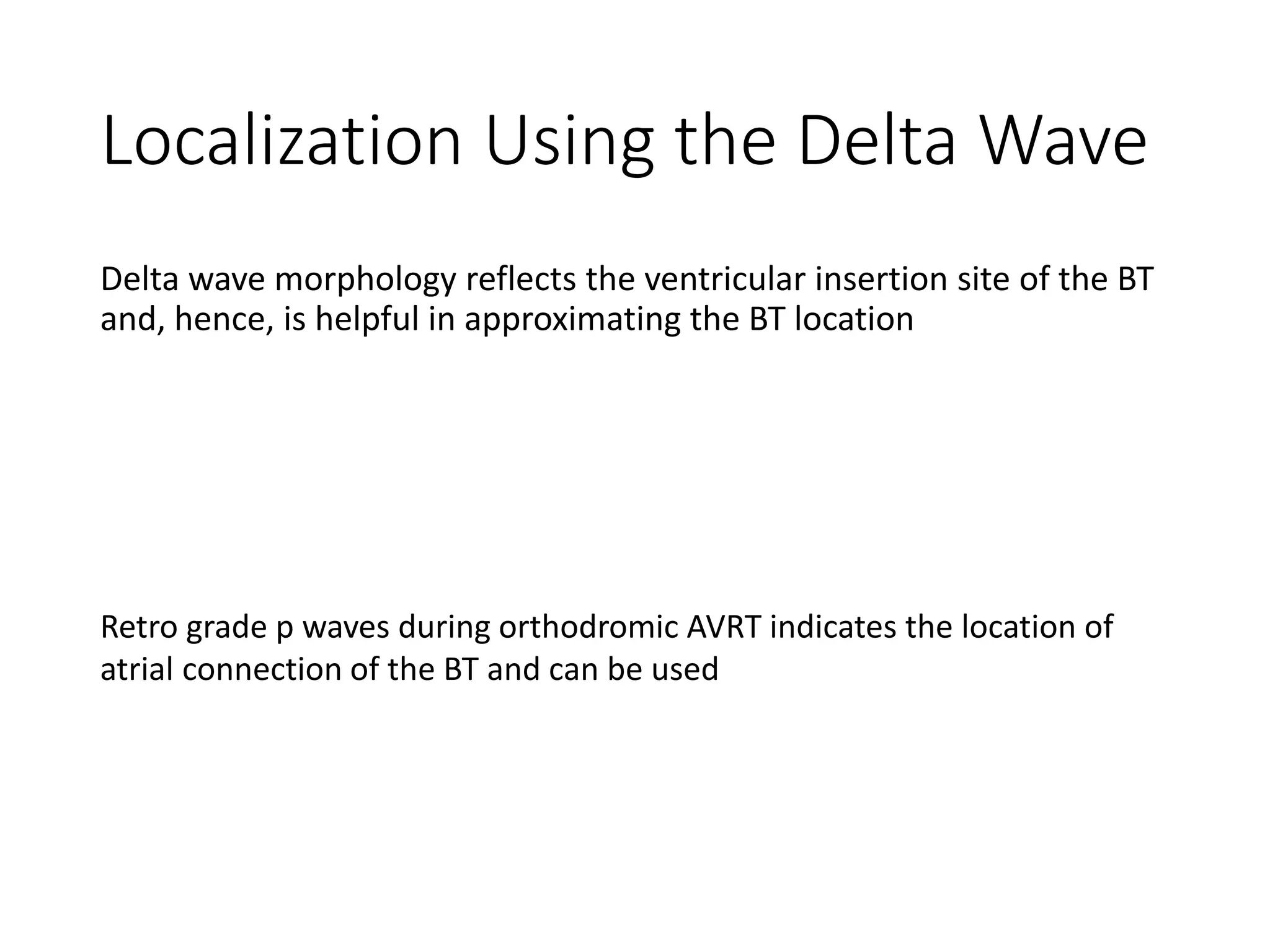 Localization Using the Delta Wave
Delta wave morphology reflects the ventricular insertion site of the BT
and, hence, is helpful in approximating the BT location
Retro grade p waves during orthodromic AVRT indicates the location of
atrial connection of the BT and can be used
 