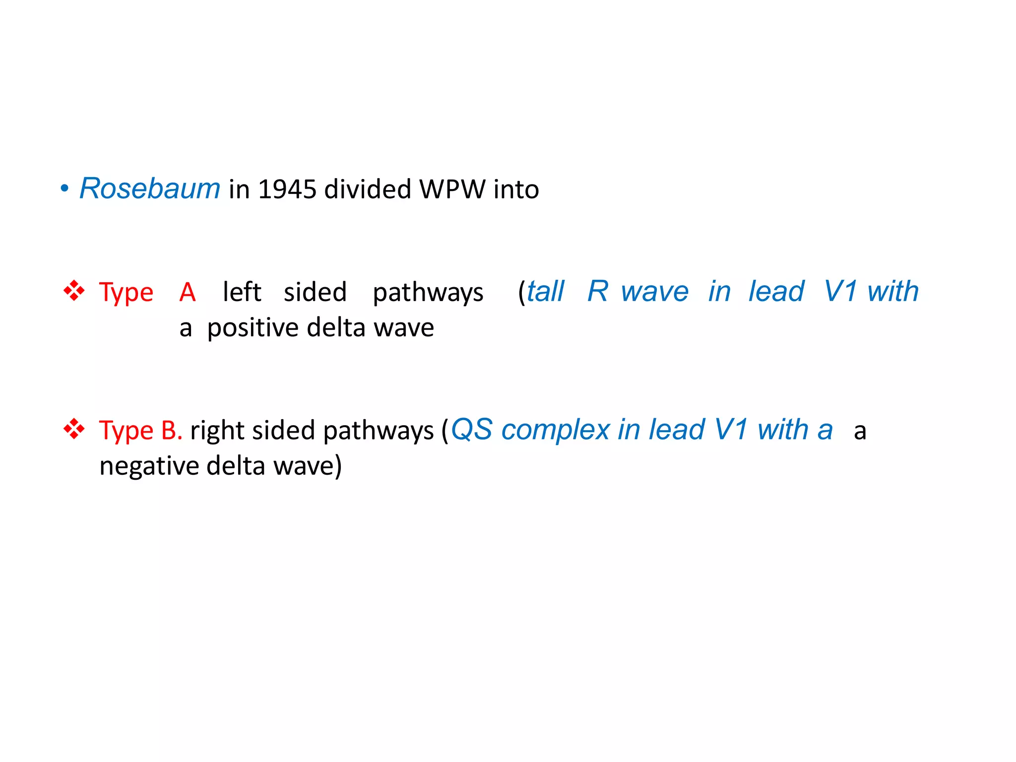 • Rosebaum in 1945 divided WPW into
 Type A left sided pathways (tall R wave in lead V1 with
a positive delta wave
 Type B. right sided pathways (QS complex in lead V1 with a a
negative delta wave)
 