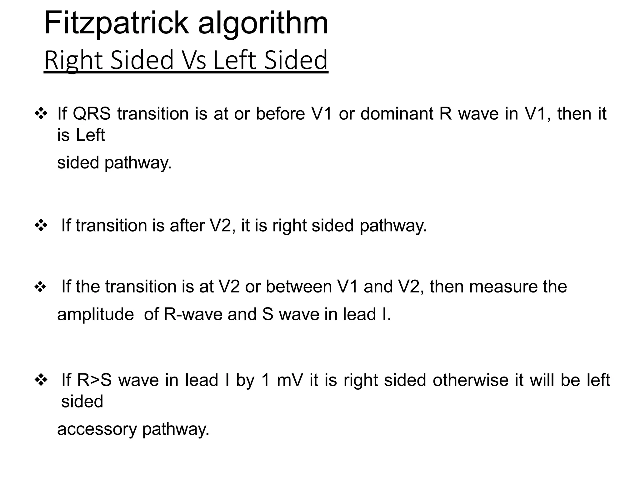 Fitzpatrick algorithm
Right Sided Vs Left Sided
 If QRS transition is at or before V1 or dominant R wave in V1, then it
is Left
sided pathway.
 If transition is after V2, it is right sided pathway.
 If the transition is at V2 or between V1 and V2, then measure the
amplitude of R-wave and S wave in lead I.
 If R>S wave in lead I by 1 mV it is right sided otherwise it will be left
sided
accessory pathway.
 