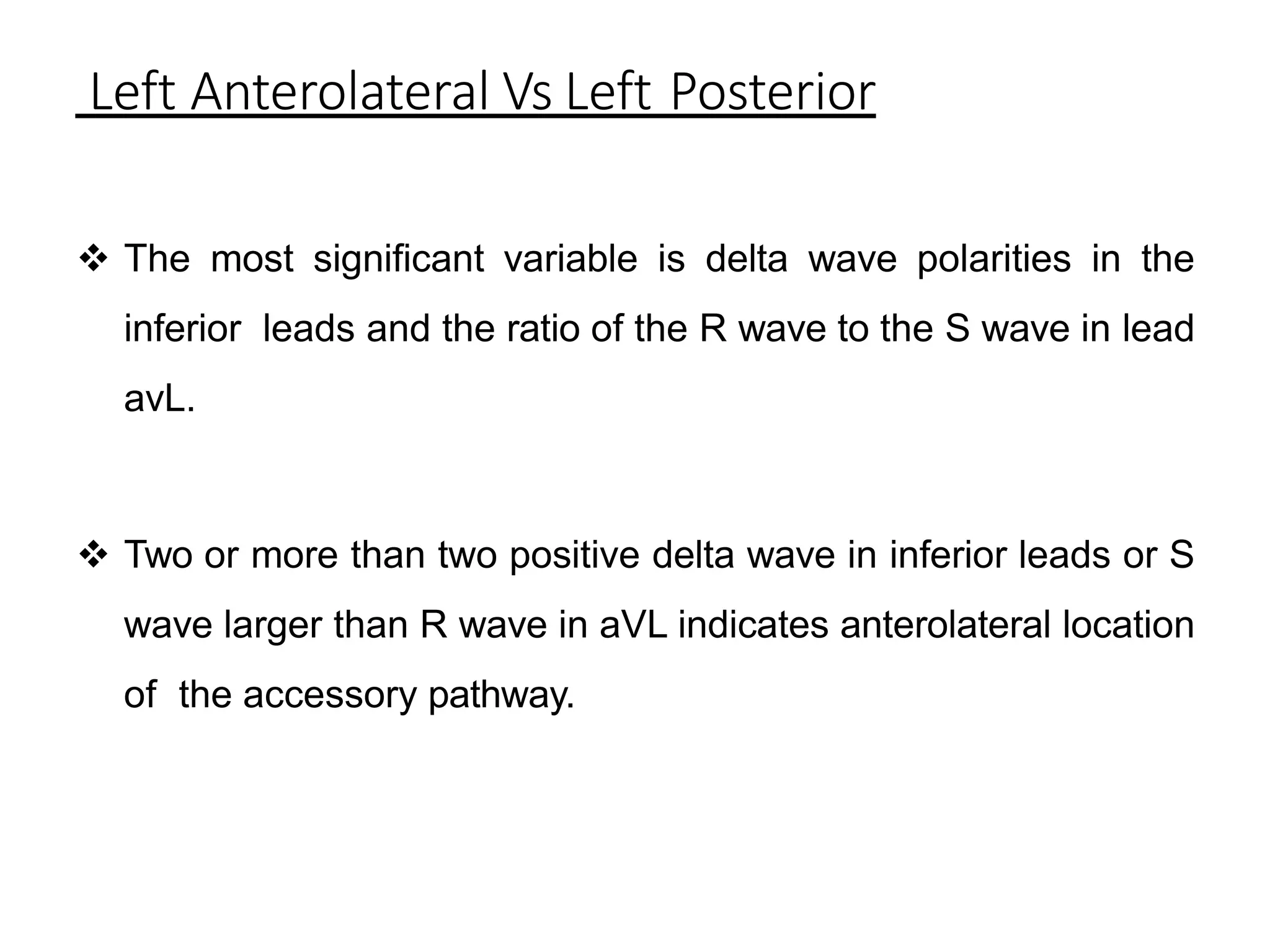 Left Anterolateral Vs Left Posterior
 The most significant variable is delta wave polarities in the
inferior leads and the ratio of the R wave to the S wave in lead
avL.
 Two or more than two positive delta wave in inferior leads or S
wave larger than R wave in aVL indicates anterolateral location
of the accessory pathway.
 