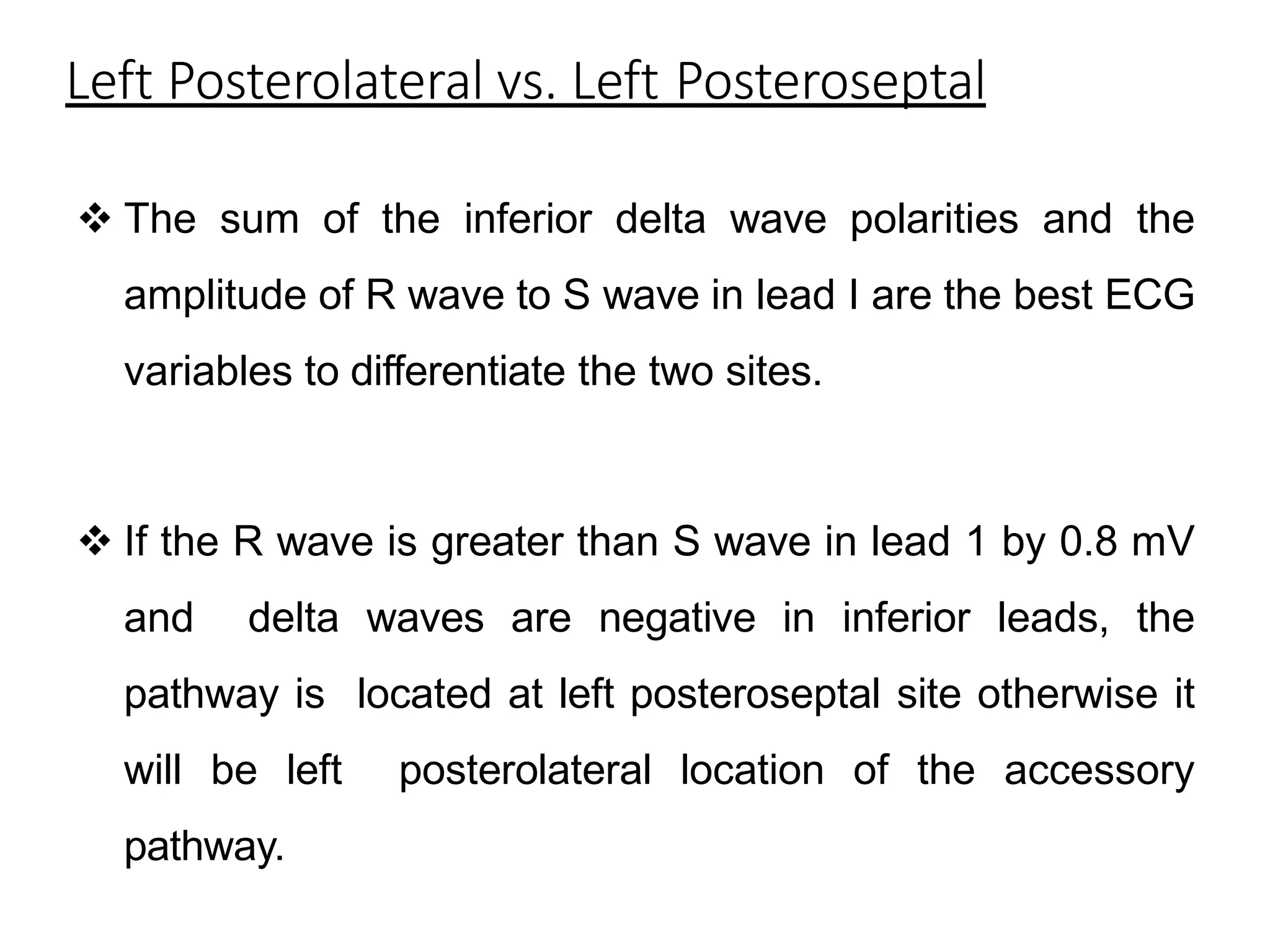 Left Posterolateral vs. Left Posteroseptal
 The sum of the inferior delta wave polarities and the
amplitude of R wave to S wave in lead I are the best ECG
variables to differentiate the two sites.
 If the R wave is greater than S wave in lead 1 by 0.8 mV
and delta waves are negative in inferior leads, the
pathway is located at left posteroseptal site otherwise it
will be left posterolateral location of the accessory
pathway.
 
