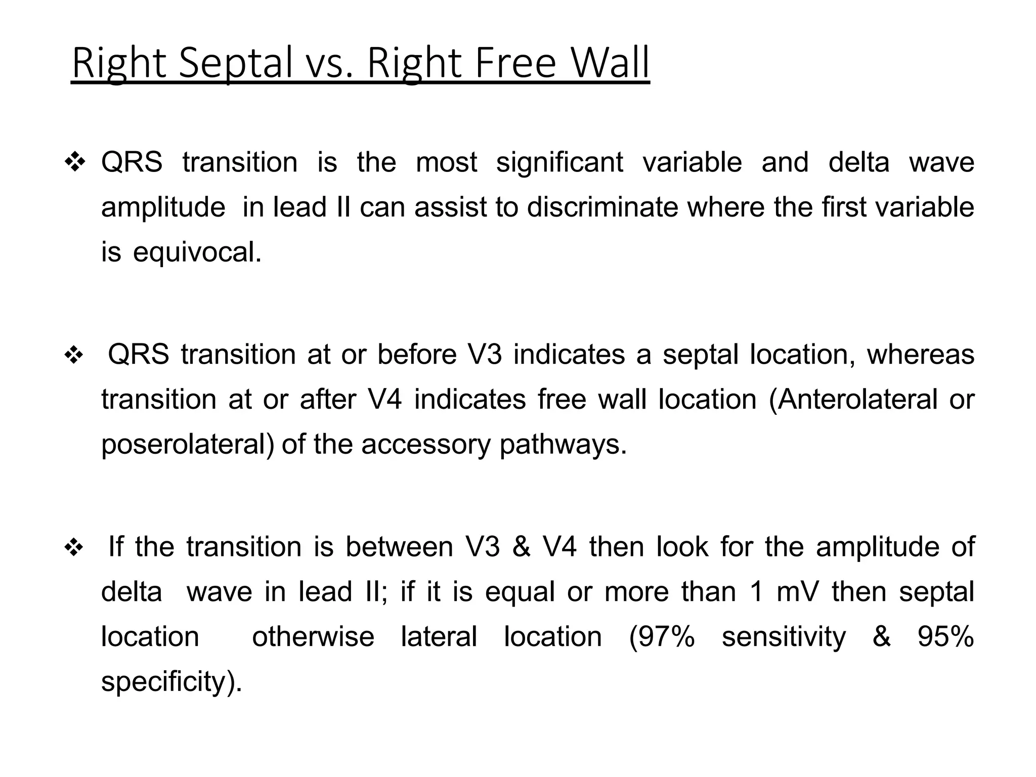 Right Septal vs. Right Free Wall
 QRS transition is the most significant variable and delta wave
amplitude in lead II can assist to discriminate where the first variable
is equivocal.
 QRS transition at or before V3 indicates a septal location, whereas
transition at or after V4 indicates free wall location (Anterolateral or
poserolateral) of the accessory pathways.
 If the transition is between V3 & V4 then look for the amplitude of
delta wave in lead II; if it is equal or more than 1 mV then septal
location otherwise lateral location (97% sensitivity & 95%
specificity).
 
