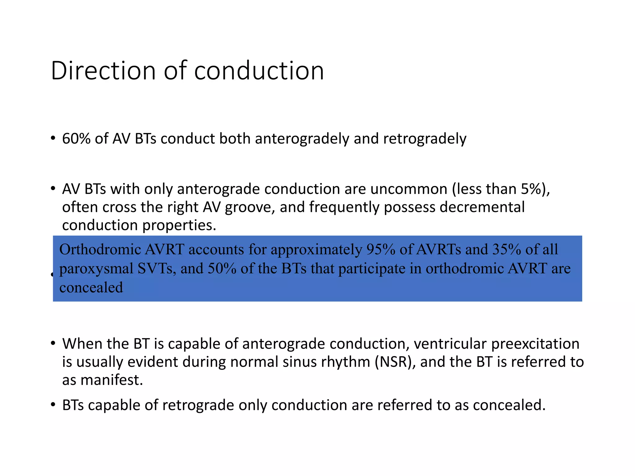 Direction of conduction
• 60% of AV BTs conduct both anterogradely and retrogradely
• AV BTs with only anterograde conduction are uncommon (less than 5%),
often cross the right AV groove, and frequently possess decremental
conduction properties.
• BTs that conduct only in the retrograde direction occur more frequently -
17% to 37%
• When the BT is capable of anterograde conduction, ventricular preexcitation
is usually evident during normal sinus rhythm (NSR), and the BT is referred to
as manifest.
• BTs capable of retrograde only conduction are referred to as concealed.
Orthodromic AVRT accounts for approximately 95% of AVRTs and 35% of all
paroxysmal SVTs, and 50% of the BTs that participate in orthodromic AVRT are
concealed
 