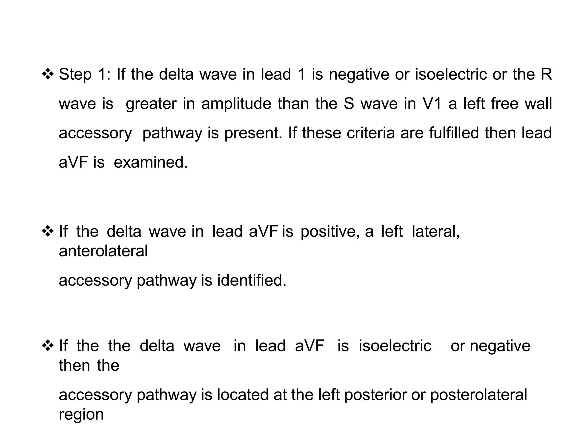  Step 1: If the delta wave in lead 1 is negative or isoelectric or the R
wave is greater in amplitude than the S wave in V1 a left free wall
accessory pathway is present. If these criteria are fulfilled then lead
aVF is examined.
 If the delta wave in lead aVF is positive, a left lateral,
anterolateral
accessory pathway is identified.
 If the the delta wave in lead aVF is isoelectric or negative
then the
accessory pathway is located at the left posterior or posterolateral
region
 