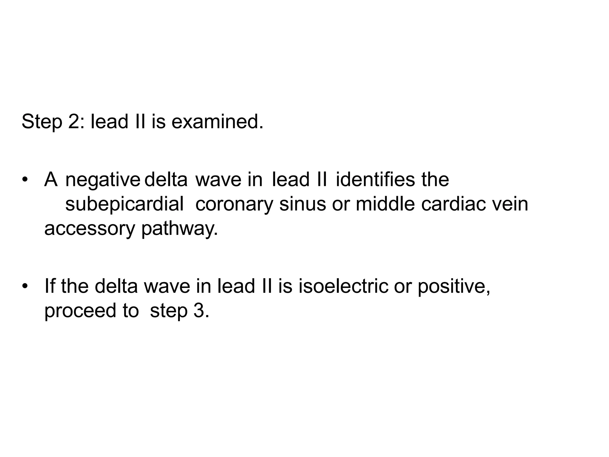 Step 2: lead II is examined.
• A negative delta wave in lead II identifies the
subepicardial coronary sinus or middle cardiac vein
accessory pathway.
• If the delta wave in lead II is isoelectric or positive,
proceed to step 3.
 