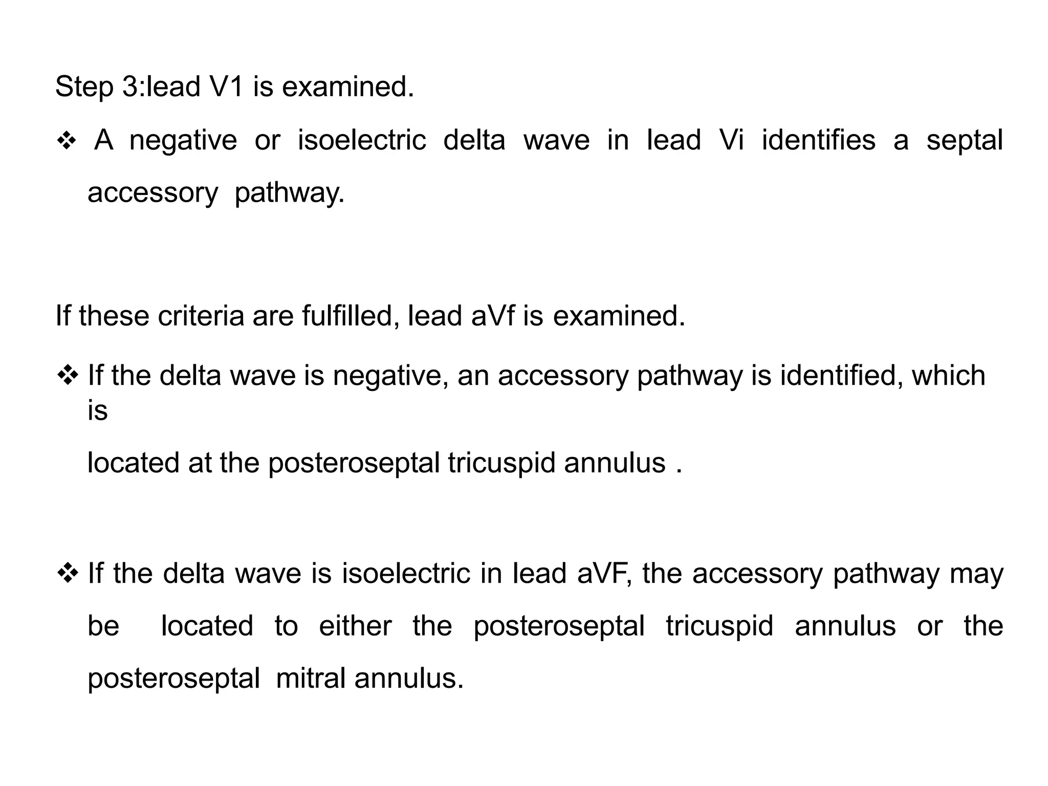Step 3:lead V1 is examined.
 A negative or isoelectric delta wave in lead Vi identifies a septal
accessory pathway.
If these criteria are fulfilled, lead aVf is examined.
 If the delta wave is negative, an accessory pathway is identified, which
is
located at the posteroseptal tricuspid annulus .
 If the delta wave is isoelectric in lead aVF, the accessory pathway may
be located to either the posteroseptal tricuspid annulus or the
posteroseptal mitral annulus.
 