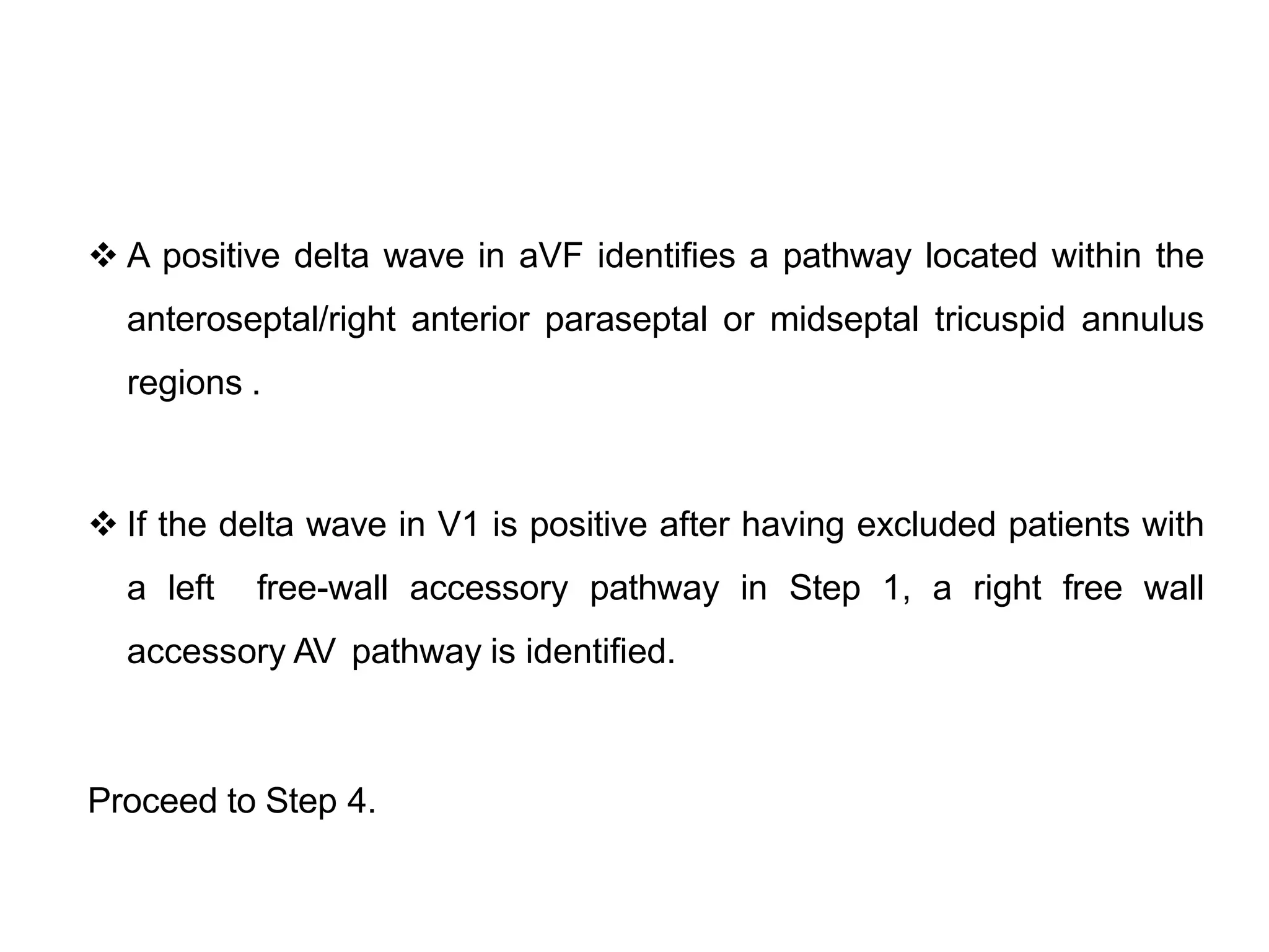  A positive delta wave in aVF identifies a pathway located within the
anteroseptal/right anterior paraseptal or midseptal tricuspid annulus
regions .
 If the delta wave in V1 is positive after having excluded patients with
a left free-wall accessory pathway in Step 1, a right free wall
accessory AV pathway is identified.
Proceed to Step 4.
 
