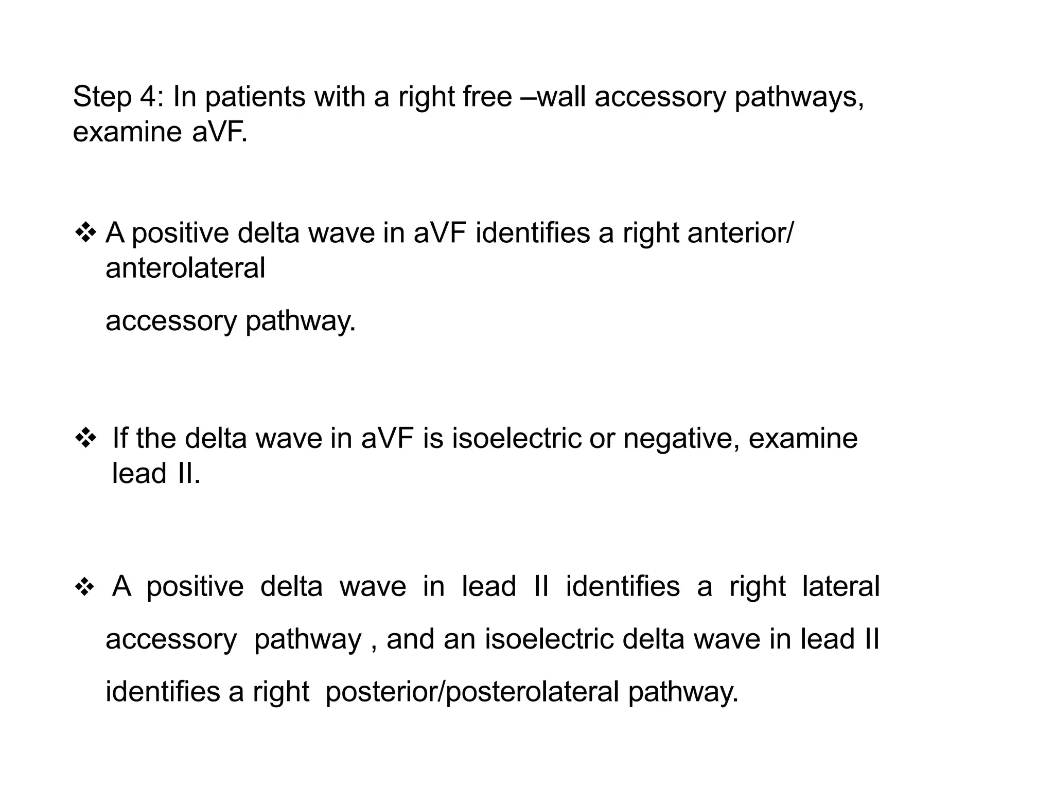 Step 4: In patients with a right free –wall accessory pathways,
examine aVF.
 A positive delta wave in aVF identifies a right anterior/
anterolateral
accessory pathway.
 If the delta wave in aVF is isoelectric or negative, examine
lead II.
 A positive delta wave in lead II identifies a right lateral
accessory pathway , and an isoelectric delta wave in lead II
identifies a right posterior/posterolateral pathway.
 