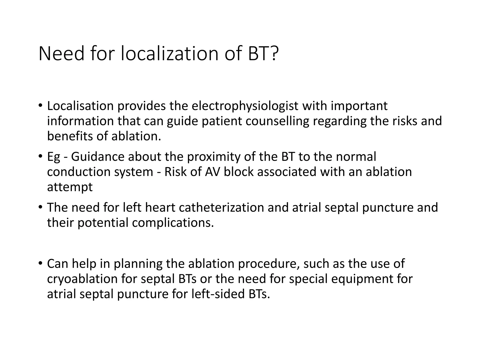 Need for localization of BT?
• Localisation provides the electrophysiologist with important
information that can guide patient counselling regarding the risks and
benefits of ablation.
• Eg - Guidance about the proximity of the BT to the normal
conduction system - Risk of AV block associated with an ablation
attempt
• The need for left heart catheterization and atrial septal puncture and
their potential complications.
• Can help in planning the ablation procedure, such as the use of
cryoablation for septal BTs or the need for special equipment for
atrial septal puncture for left-sided BTs.
 