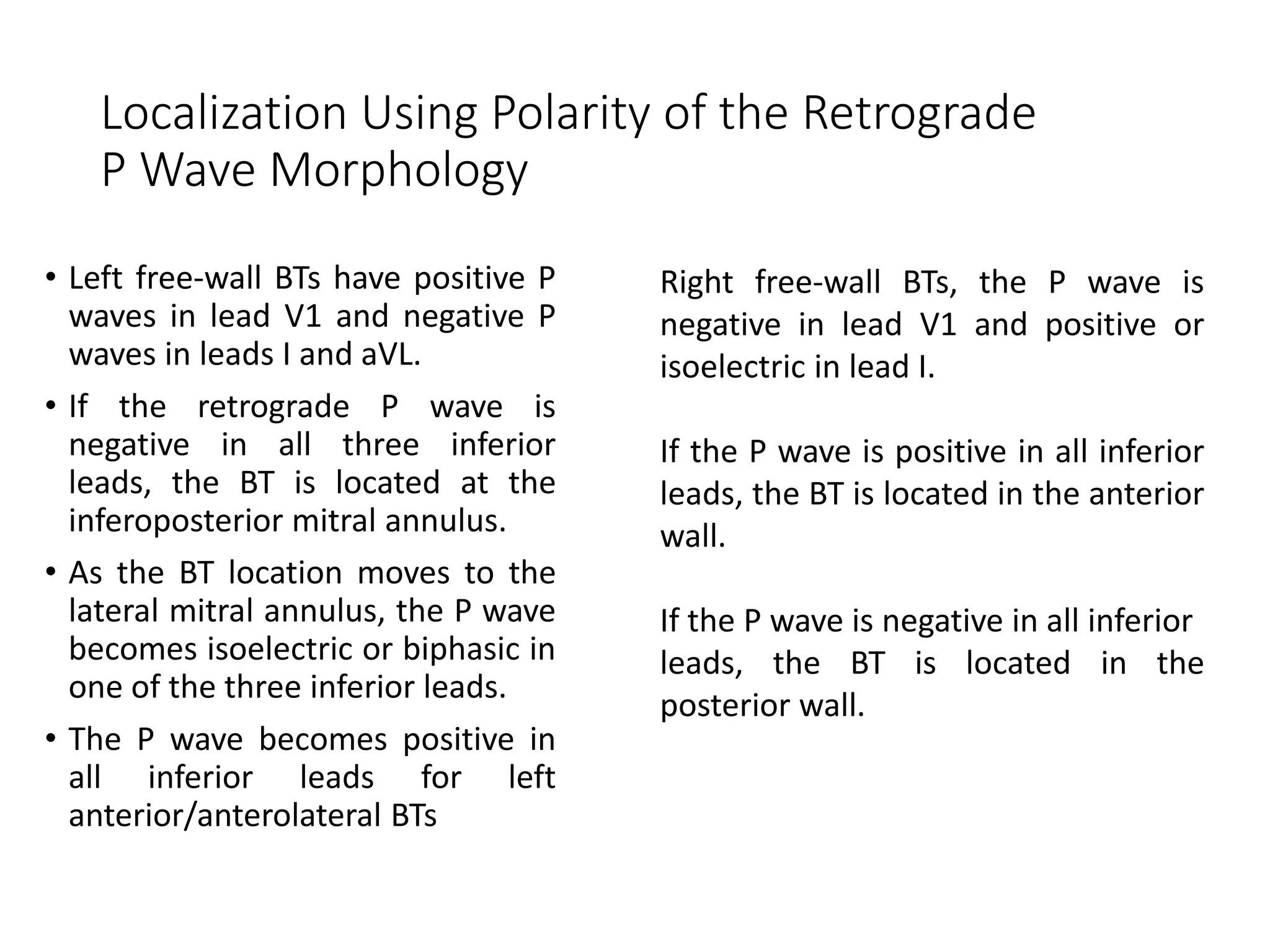 Localization Using Polarity of the Retrograde
P Wave Morphology
• Left free-wall BTs have positive P
waves in lead V1 and negative P
waves in leads I and aVL.
• If the retrograde P wave is
negative in all three inferior
leads, the BT is located at the
inferoposterior mitral annulus.
• As the BT location moves to the
lateral mitral annulus, the P wave
becomes isoelectric or biphasic in
one of the three inferior leads.
• The P wave becomes positive in
all inferior leads for left
anterior/anterolateral BTs
Right free-wall BTs, the P wave is
negative in lead V1 and positive or
isoelectric in lead I.
If the P wave is positive in all inferior
leads, the BT is located in the anterior
wall.
If the P wave is negative in all inferior
leads, the BT is located in the
posterior wall.
 