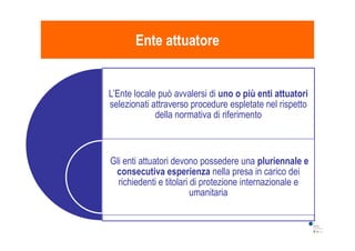 L’Ente locale può avvalersi di uno o più enti attuatori
selezionati attraverso procedure espletate nel rispetto
della normativa di riferimento
Ente attuatoreEnte attuatore
Gli enti attuatori devono possedere una pluriennale e
consecutiva esperienza nella presa in carico dei
richiedenti e titolari di protezione internazionale e
umanitaria
 